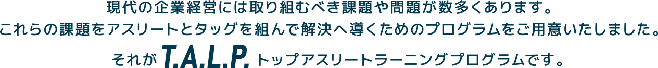 現代の企業経営には取り組むべき課題や問題が数多くあります。 これらの課題をアスリートとタッグを組んで解決へ導くためのプログラムをご用意いたしました。 それがT.A.L.P. トップアスリートラーニングプログラムです。